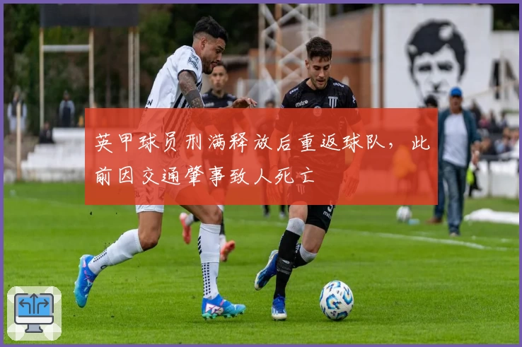 英甲球员刑满释放后重返球队，此前因交通肇事致人死亡
