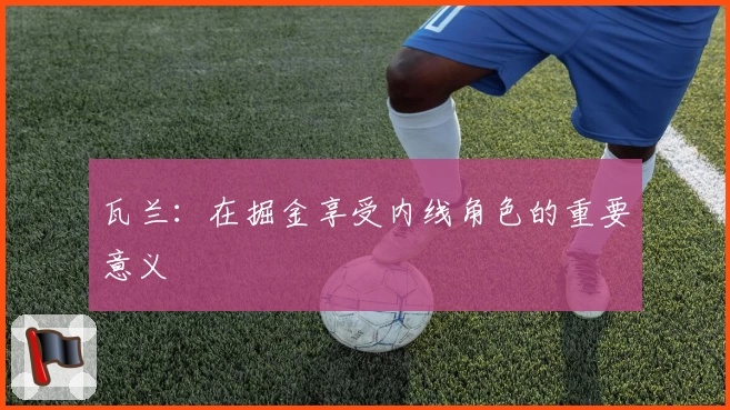 瓦兰：在掘金享受内线角色的重要意义