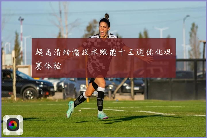 超高清转播技术赋能十五运优化观赛体验