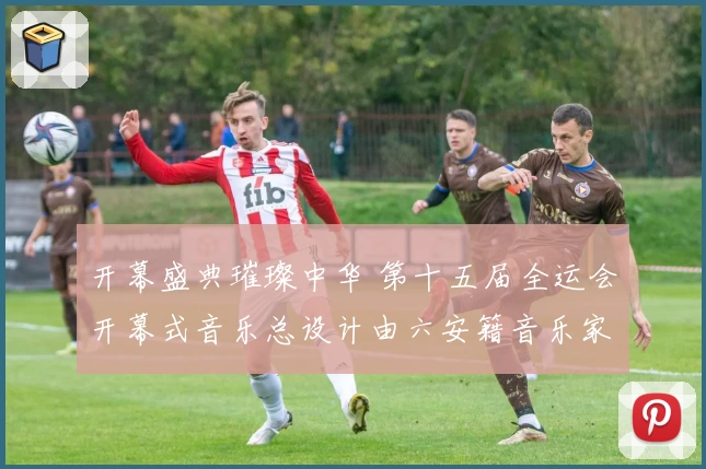 开幕盛典璀璨中华 第十五届全运会开幕式音乐总设计由六安籍音乐家舒楠担纲