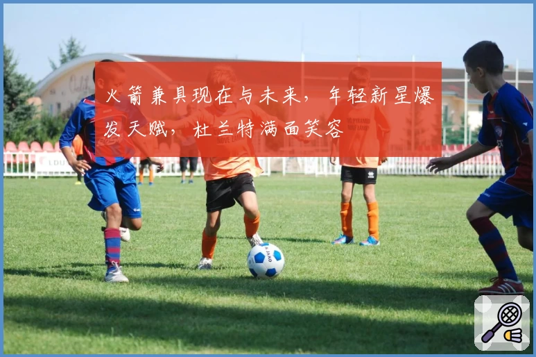 火箭兼具现在与未来，年轻新星爆发天赋，杜兰特满面笑容