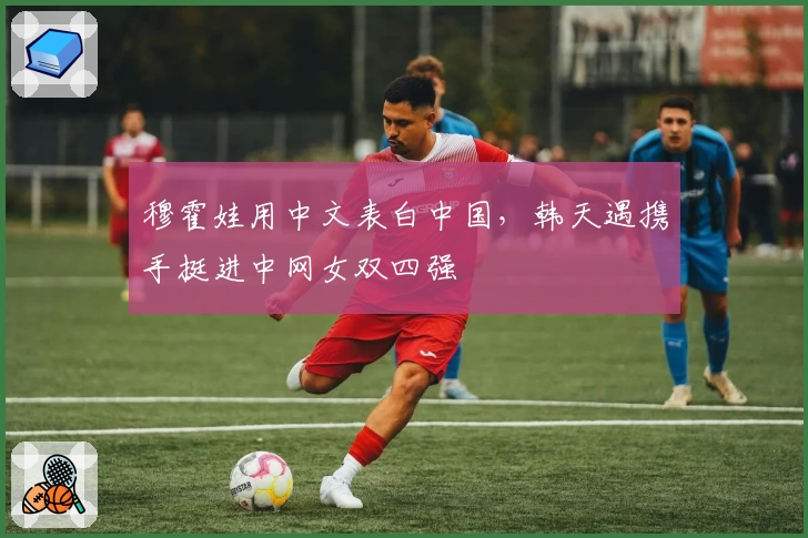 穆霍娃用中文表白中国，韩天遇携手挺进中网女双四强