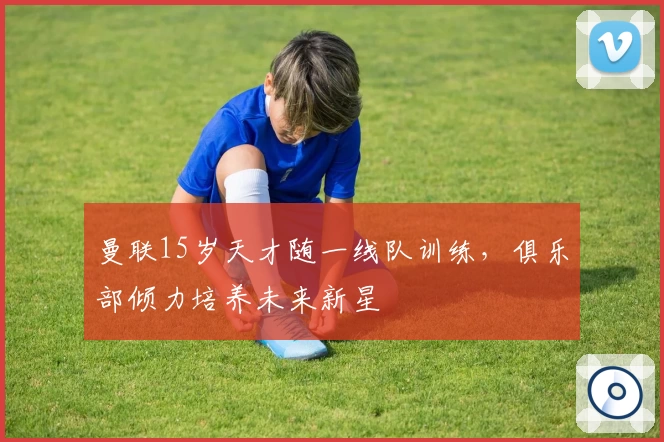 曼联15岁天才随一线队训练，俱乐部倾力培养未来新星