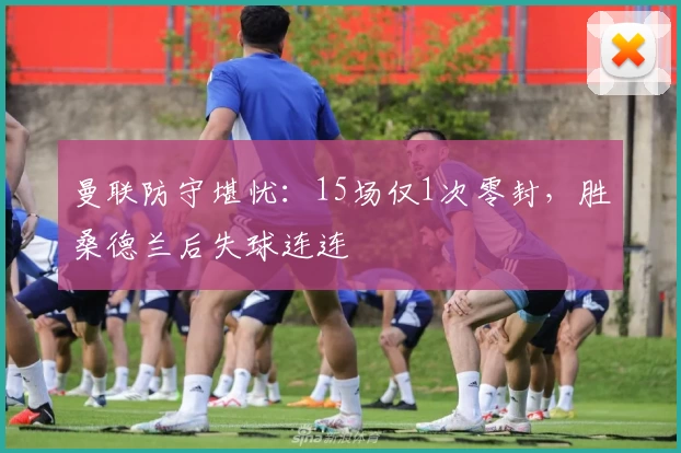 曼联防守堪忧：15场仅1次零封，胜桑德兰后失球连连