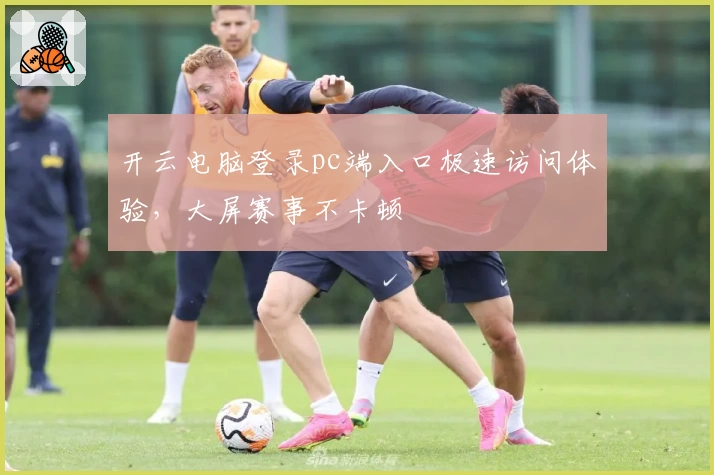 开云电脑登录pc端入口极速访问体验，大屏赛事不卡顿