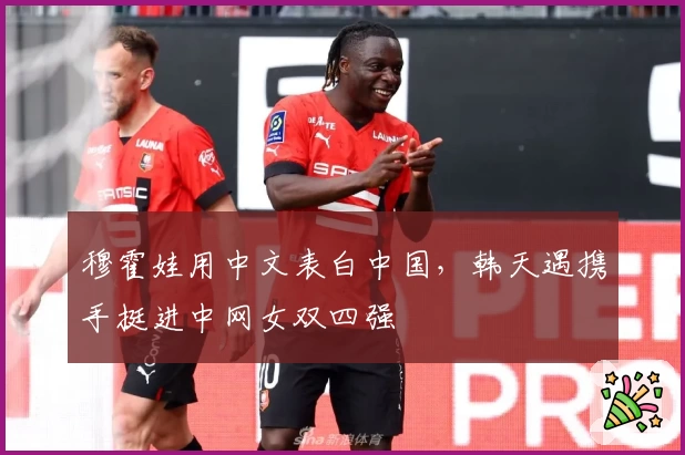 穆霍娃用中文表白中国，韩天遇携手挺进中网女双四强